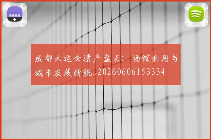 成都大运会遗产盘点：场馆利用与城市发展新貌_20260606153334