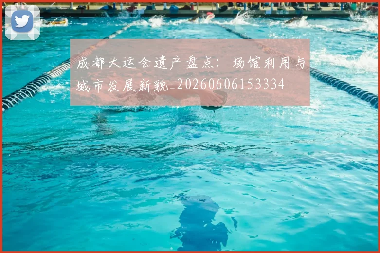 成都大运会遗产盘点:场馆利用与城市发展新貌_20260606153334