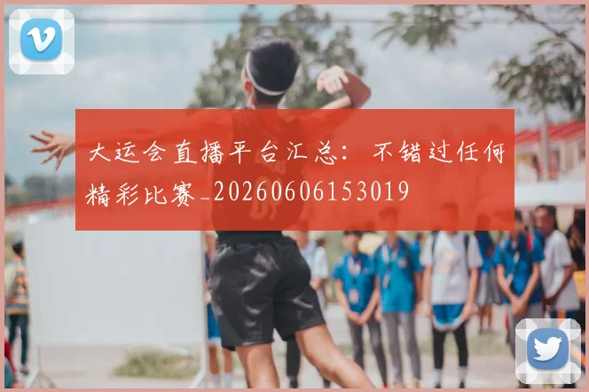 大运会直播平台汇总：不错过任何精彩比赛_20260606153019